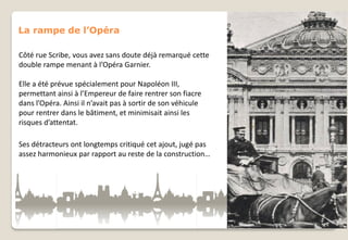 La rampe de l’Opéra
Côté rue Scribe, vous avez sans doute déjà remarqué cette
double rampe menant à l’Opéra Garnier.
Elle a été prévue spécialement pour Napoléon III,
permettant ainsi à l’Empereur de faire rentrer son fiacre
dans l’Opéra. Ainsi il n’avait pas à sortir de son véhicule
pour rentrer dans le bâtiment, et minimisait ainsi les
risques d’attentat.
Ses détracteurs ont longtemps critiqué cet ajout, jugé pas
assez harmonieux par rapport au reste de la construction…

 