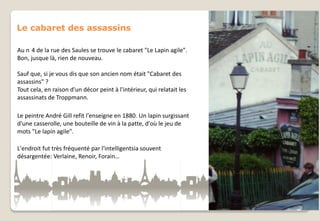 Le cabaret des assassins
Au n 4 de la rue des Saules se trouve le cabaret "Le Lapin agile".
Bon, jusque là, rien de nouveau.
Sauf que, si je vous dis que son ancien nom était "Cabaret des
assassins" ?
Tout cela, en raison d'un décor peint à l'intérieur, qui relatait les
assassinats de Troppmann.
Le peintre André Gill refit l'enseigne en 1880. Un lapin surgissant
d'une casserolle, une bouteille de vin à la patte, d'où le jeu de
mots "Le lapin agile".

L'endroit fut très fréquenté par l'intelligentsia souvent
désargentée: Verlaine, Renoir, Forain…

 