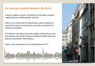 Le dernier maître-barbier de Paris
Voilà un magasin au poil ! Ou plutôt une échoppe, puisqu'il
s'agit du dernier maître-barbier de Paris.
Chez lui, on se fait lisser les bacchantes, tailler la barbe ou
raser de très près au coupe-chou, avec des accessoires de
barbiers d'autrefois.
A l'intérieur, vous découvrirez des objets confectionnés avec
des cheveux, des sèche-cheveux du début du 20è siècle, des
gravures et assiettes thématiques...
Allez-y, c’est chez Alain, 8 rue St Claude dans le 3ème.

 