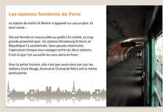 Les stations fantômes de Paris
La station de métro St Martin n'apparaît sur aucun plan. Et
pour cause...
Elle est fermée et inaccessible au public! En réalité, sa trop
grande proximité avec les stations Strasbourg St Denis et
République l'a condamnée. Vous pouvez néanmoins
l'apercevoir lorsque vous voyagez entre ces deux stations.
C'est ici que l'on accueille les sans-abris en hiver.
Pour la petite histoire, elle n'est pas seule dans son cas: les
stations Croix-Rouge, Arsenal et Champ de Mars ont la même
particularité.

 