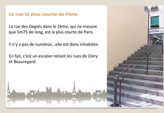 La rue la plus courte de Paris

La rue des Degrés dans le 2ème, qui ne mesure
que 5m75 de long, est la plus courte de Paris.
Il n'y a pas de numéros...elle est donc inhabitée.

En fait, c'est un escalier reliant les rues de Cléry
et Beauregard.

 
