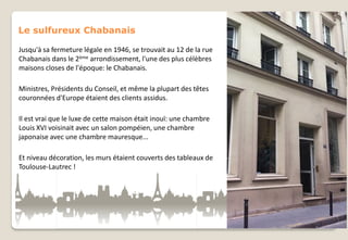 Le sulfureux Chabanais
Jusqu'à sa fermeture légale en 1946, se trouvait au 12 de la rue
Chabanais dans le 2ème arrondissement, l'une des plus célèbres
maisons closes de l'époque: le Chabanais.
Ministres, Présidents du Conseil, et même la plupart des têtes
couronnées d'Europe étaient des clients assidus.
Il est vrai que le luxe de cette maison était inouï: une chambre
Louis XVI voisinait avec un salon pompéien, une chambre
japonaise avec une chambre mauresque...
Et niveau décoration, les murs étaient couverts des tableaux de
Toulouse-Lautrec !

 