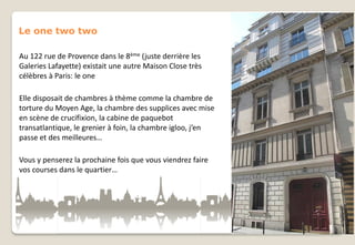 Le one two two
Au 122 rue de Provence dans le 8ème (juste derrière les
Galeries Lafayette) existait une autre Maison Close très
célèbres à Paris: le one
Elle disposait de chambres à thème comme la chambre de
torture du Moyen Age, la chambre des supplices avec mise
en scène de crucifixion, la cabine de paquebot
transatlantique, le grenier à foin, la chambre igloo, j’en
passe et des meilleures…
Vous y penserez la prochaine fois que vous viendrez faire
vos courses dans le quartier…

 