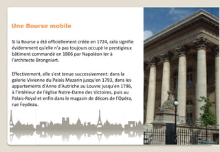 Une Bourse mobile
Si la Bourse a été officiellement créée en 1724, cela signifie
évidemment qu'elle n'a pas toujours occupé le prestigieux
bâtiment commandé en 1806 par Napoléon Ier à
l'architecte Brongniart.

Effectivement, elle s'est tenue successivement: dans la
galerie Vivienne du Palais Mazarin jusqu'en 1793, dans les
appartements d'Anne d'Autriche au Louvre jusqu'en 1796,
à l'intérieur de l'église Notre-Dame des Victoires, puis au
Palais-Royal et enfin dans le magasin de décors de l'Opéra,
rue Feydeau.

 