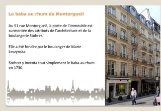 Le baba au rhum de Montorgueil
Au 51 rue Montorgueil, la porte de l'immeuble est
surmontée des attributs de l'architecture et de la
boulangerie Stohrer.
Elle a été fondée par le boulanger de Marie
Leczynska.
Stohrer y inventa tout simplement le baba au rhum
en 1730.

 
