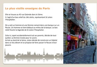 La plus vieille enseigne de Paris
Elle se trouve au 42 rue Galande dans le 5ème.
Il s'agit d'un bas-relief du 14è siècle, représentant St Julien
l'Hospitalier.
On y voit un homme et une femme ramant dans une barque sur un
fleuve. Un homme se tient debout au milieu de la barque. Le basrelief illustre la légende de St Julien l'Hospitalier.
Celui-ci, ayant accidentellement tué ses parents, décide de tout
quitter; sa femme insiste pour le suivre.
Arrivé au bord de la Seine, Julien décide de construire un hôpital
dans ce lieu désert et se propose de faire passer le fleuve à tout
pauvre.

 