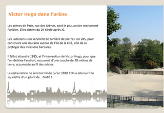 Victor Hugo dans l’arène
Les arènes de Paris, rue des Arènes, sont le plus ancien monument
Parisien. Elles datent du 2è siècle après JC.
Les Lutéciens s'en servirent de carrière de pierres, en 285, pour
construire une muraille autour de l'Ile de la Cité, afin de se
protéger des invasions barbares.

Il fallut attendre 1885, et l'intervention de Victor Hugo, pour que
l'on déblaie l'endroit, recouvert d'une couche de 20 mètres de
terre, accumulée au fil des siècles.
La restauration ne sera terminée qu'en 1918 ! On y découvrit le
squelette d'un géant de...2m10 !

 