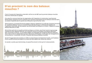 D’où provient le nom des bateaux
mouches ?
C’est à l’occasion de l’exposition universelle de Paris en de 1867 que les premiers bateaux-mouches
firent leur entrée dans la capitale.
À la suite d’un concours lancé par les organisateurs de l’exposition, le constructeur naval lyonnais
Michel Félizat remporta le prix et achemina une trentaine d’exemplaires de ses bateaux construits dans
ses ateliers implantés dans le quartier de la Mouche à Lyon (d’où leur nom).
Après la guerre, le transport fluvial de voyageurs disparut rapidement au profit des transports terrestres
et souterrains (Métro). C’est à ce moment-là que Jean Bruel acquit un des derniers bateaux de
l’exposition universelle, afin de proposer des promenades touristiques sur la Seine. Il déposa la marque
Bateaux Mouches en 1950.
Afin de faire parler de sa nouvelle activité touristique sur la Seine, Jean Bruel inventa le personnage
mythique de Jean-Sébastien Mouche, qu’il présenta comme le concepteur des Bateaux Mouches.
Avec l’accord de ce dernier, un journaliste rédigea une biographie de l’imaginaire Monsieur Mouche,
dont il fait à la fois le collaborateur du baron Haussmann, le fondateur d’une police de renseignements
surnommés les « mouchards » et enfin, l’inventeur des fameux bateaux-mouches.

Durant l’inauguration de son bateau en 1953, la presse évoqua cet événement insolite, acte fondateur
d’une nouvelle activité touristique sur la Seine qui attira depuis des millions de visiteurs.
Ce canular a survécu pas mal de temps, et aujourd’hui encore il arrive qu’on s’y laisse prendre.

 