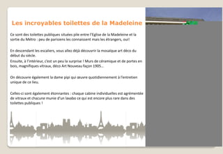 Les incroyables toilettes de la Madeleine
Ce sont des toilettes publiques situées pile entre l’Eglise de la Madeleine et la
sortie du Métro : peu de parisiens les connaissent mais les étrangers, oui!
En descendant les escaliers, vous allez déjà découvrir la mosaïque art déco du
début du siècle.
Ensuite, à l’intérieur, c’est un peu la surprise ! Murs de céramique et de portes en
bois, magnifiques vitraux, déco Art Nouveau façon 1905…
On découvre également la dame pipi qui œuvre quotidiennement à l’entretien
unique de ce lieu.
Celles-ci sont également étonnantes : chaque cabine individuelles est agrémentée
de vitraux et chacune munie d’un lavabo ce qui est encore plus rare dans des
toilettes publiques !

 