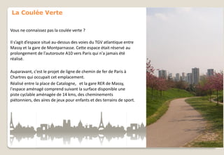 La Coulée Verte
Vous ne connaissez pas la coulée verte ?
Il s’agit d’espace situé au-dessus des voies du TGV atlantique entre
Massy et la gare de Montparnasse. Cette espace était réservé au
prolongement de l'autoroute A10 vers Paris qui n'a jamais été
réalisé.
Auparavant, c'est le projet de ligne de chemin de fer de Paris à
Chartres qui occupait cet emplacement.
Réalisé entre la place de Catalogne, et la gare RER de Massy,
l'espace aménagé comprend suivant la surface disponible une
piste cyclable aménagée de 14 kms, des cheminements
piétonniers, des aires de jeux pour enfants et des terrains de sport.

 