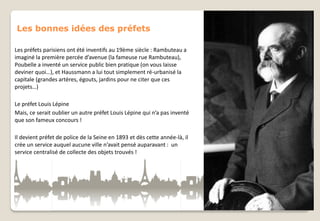 Les bonnes idées des préfets
Les préfets parisiens ont été inventifs au 19ème siècle : Rambuteau a
imaginé la première percée d’avenue (la fameuse rue Rambuteau),
Poubelle a inventé un service public bien pratique (on vous laisse
deviner quoi…), et Haussmann a lui tout simplement ré-urbanisé la
capitale (grandes artères, égouts, jardins pour ne citer que ces
projets…)
Le préfet Louis Lépine
Mais, ce serait oublier un autre préfet Louis Lépine qui n’a pas inventé
que son fameux concours !
Il devient préfet de police de la Seine en 1893 et dès cette année-là, il
crée un service auquel aucune ville n’avait pensé auparavant : un
service centralisé de collecte des objets trouvés !

 