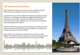 60 tonnes de peinture
Déjà repeinte 18 fois depuis sa construction, la Tour Eiffel nécessite 60
tonnes de peinture à chaque fois qu’on lui refait une beauté !

La grande Dame est en effet protégée de l’oxydation par plusieurs couches
de peinture, une technique de conservation jugée fondamentale par son
concepteur, Gustave Eiffel : “la peinture est l’élément essentiel de la
conservation d’un ouvrage métallique et *...+ les soins qui y sont apportés
sont la seule garantie de sa durée“.
Repeinte environ tous les sept ans, la Tour Eiffel a connu plusieurs couleurs.
La première couche vernissée fut brun-rouge (1889), puis on appliqua une
peinture pigmentée à l’ocre jaune (1892).
Depuis 1968, la tour est peinte en couleur bronze, mais avec un léger
dégradé : plus foncée à la base et plus claire au sommet, la peinture permet
un rendu homogène de la couleur étant donné la hauteur de l’édifice.

 