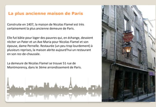 La plus ancienne maison de Paris
Construite en 1407, la maison de Nicolas Flamel est très
certainement la plus ancienne demeure de Paris.
Elle fut bâtie pour loger des pauvres qui, en échange, devaient
réciter un Pater et un Ave Maria pour Nicolas Flamel et son
épouse, dame Pernelle. Restaurée (un peu trop lourdement) à
plusieurs reprises, la maison abrite aujourd’hui un restaurant
en son rez-de-chaussée.
La demeure de Nicolas Flamel se trouve 51 rue de
Montmorency, dans le 3ème arrondissement de Paris.

 