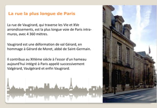 La rue la plus longue de Paris
La rue de Vaugirard, qui traverse les VIe et XVe
arrondissements, est la plus longue voie de Paris intramuros, avec 4 360 mètres.
Vaugirard est une déformation de val Gérard, en
hommage à Gérard de Moret, abbé de Saint-Germain.
Il contribua au XIIIème siècle à l'essor d'un hameau
aujourd'hui intégré à Paris appelé successivement
Valgérard, Vaulgérard et enfin Vaugirard.

 