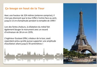 Ça bouge en haut de la Tour
Avec une hauteur de 324 mètres (antenne comprise), il
n’est pas étonnant que la tour Eiffel s’incline face au vent,
jusqu’à 13 cm d’amplitude pendant la tempête de 1999 !
Lors des fortes chaleurs, la dilatation du métal fait
également bouger le monument avec un record
d’inclinaison de 18 cm en 1976.
L’ingénieur Gustave Eiffel, créateur de la tour, avait
cependant prévu qu’elle puisse supporter une amplitude
d’oscillation allant jusqu’à 70 centimètres !

 