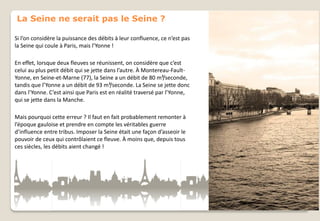 La Seine ne serait pas le Seine ?
Si l’on considère la puissance des débits à leur confluence, ce n’est pas
la Seine qui coule à Paris, mais l’Yonne !
En effet, lorsque deux fleuves se réunissent, on considère que c’est
celui au plus petit débit qui se jette dans l’autre. À Montereau-FaultYonne, en Seine-et-Marne (77), la Seine a un débit de 80 m³/seconde,
tandis que l’Yonne a un débit de 93 m³/seconde. La Seine se jette donc
dans l’Yonne. C’est ainsi que Paris est en réalité traversé par l’Yonne,
qui se jette dans la Manche.
Mais pourquoi cette erreur ? Il faut en fait probablement remonter à
l’époque gauloise et prendre en compte les véritables guerre
d’influence entre tribus. Imposer la Seine était une façon d’asseoir le
pouvoir de ceux qui contrôlaient ce fleuve. À moins que, depuis tous
ces siècles, les débits aient changé !

 