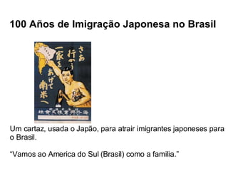 100 Años de Imigração Japonesa no Brasil Um cartaz, usada o Japão, para atrair imigrantes japoneses para o Brasil. “ Vamos ao America do Sul (Brasil) como a familia.” 
