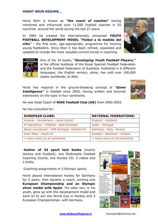 HORST WEIN RESUME…
Horst Wein is known as “the coach of coaches” having
mentored and influenced over 11,000 football coaches in 55
countries around the world during the last 27 years.
In 1985 he created the internationally renowned YOUTH
FOOTBALL DEVELOPMENT MODEL “Fútbol a la medida del
niño” - the first ever, age-appropriate, programme for training
young footballers. Since then it has been refined, expanded and
updated to include the most valuable current trends in coaching.
One of his 34 books, “Developing Youth Football Players,”
is the official textbook of the Royal Spanish Football Federation
and the Football Federation of Australia. Published in 6 different
languages, the English version, alone, has sold over 100,000
copies worldwide, to date.

Horst has majored in the ground-breaking concept of “Game
Intelligence” in football since 2002, having written and lectured
extensively on the topic in four continents.
He was Head Coach of NIKE Football Club (UK) from 2000-2003.
He has consulted for:
EUROPEAN CLUBS:

NATIONAL FEDERATIONS:

Arsenal – Sunderland - Leeds United

England - Scotland

FC Barcelona – Villareal - Real Sociedad

Spain - Portugal

Bayer Leverkusen - VFB Stuttgart -Schalke 04

Germany - Italy - Russia

Inter Milan - Anzhi FC

Sweden - Denmark - Finland

+ many more on all continents

+ many more on all continents

-Author of 34 sport text books (mainly
Hockey and Football), one Multimedia Football
Coaching Course, one Hockey CD, 3 videos and
2 DVDs.
-Coaching assignments in 5 Olympic sports.
Horst played international hockey for Germany
for 5 years, then became a coach, winning one
European Championship and an Olympic
silver medal with Spain. His older son, in his
youth, grew up with this development model and
went on to win one World Cup in Hockey and 3
European Championships with Germany.

www.thebeautifulgame.ie

horstwein@eresmas.net

 