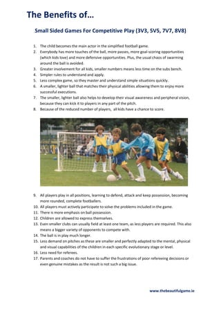 The Benefits of…
Small Sided Games For Competitive Play (3V3, 5V5, 7V7, 8V8)
1. The child becomes the main actor in the simplified football game.
2. Everybody has more touches of the ball, more passes, more goal-scoring opportunities
(which kids love) and more defensive opportunities. Plus, the usual chaos of swarming
around the ball is avoided.
3. Greater involvement for all kids, smaller numbers means less time on the subs bench.
4. Simpler rules to understand and apply.
5. Less complex game, so they master and understand simple situations quickly.
6. A smaller, lighter ball that matches their physical abilities allowing them to enjoy more
successful executions.
7. The smaller, lighter ball also helps to develop their visual awareness and peripheral vision,
because they can kick it to players in any part of the pitch.
8. Because of the reduced number of players, all kids have a chance to score.

9. All players play in all positions, learning to defend, attack and keep possession, becoming
more rounded, complete footballers.
10. All players must actively participate to solve the problems included in the game.
11. There is more emphasis on ball possession.
12. Children are allowed to express themselves.
13. Even smaller clubs can usually field at least one team, as less players are required. This also
means a bigger variety of opponents to compete with.
14. The ball is in play much longer.
15. Less demand on pitches as these are smaller and perfectly adapted to the mental, physical
and visual capabilities of the children in each specific evolutionary stage or level.
16. Less need for referees.
17. Parents and coaches do not have to suffer the frustrations of poor refereeing decisions or
even genuine mistakes as the result is not such a big issue.

www.thebeautifulgame.ie

 