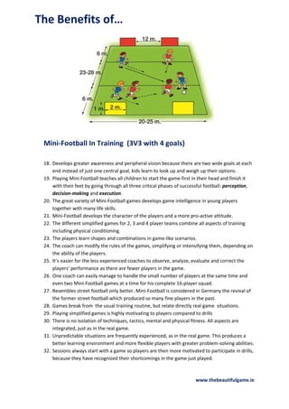 The Benefits of…

Mini-Football In Training (3V3 with 4 goals)
18. Develops greater awareness and peripheral vision because there are two wide goals at each
end instead of just one central goal, kids learn to look up and weigh up their options.
19. Playing Mini-Football teaches all children to start the game first in their head and finish it
with their feet by going through all three critical phases of successful football: perception,
decision-making and execution.
20. The great variety of Mini-Football games develops game intelligence in young players
together with many life skills.
21. Mini-Football develops the character of the players and a more pro-active attitude.
22. The different simplified games for 2, 3 and 4 player teams combine all aspects of training
including physical conditioning.
23. The players learn shapes and combinations in game-like scenarios.
24. The coach can modify the rules of the games, simplifying or intensifying them, depending on
the ability of the players.
25. It’s easier for the less experienced coaches to observe, analyze, evaluate and correct the
players’ performance as there are fewer players in the game.
26. One coach can easily manage to handle the small number of players at the same time and
even two Mini-Football games at a time for his complete 16-player squad.
27. Resembles street football only better. Mini-Football is considered in Germany the revival of
the former street football which produced so many fine players in the past.
28. Games break from the usual training routine, but relate directly real game situations.
29. Playing simplified games is highly motivating to players compared to drills
30. There is no isolation of techniques, tactics, mental and physical fitness. All aspects are
integrated, just as in the real game.
31. Unpredictable situations are frequently experienced, as in the real game. This produces a
better learning environment and more flexible players with greater problem-solving abilities.
32. Sessions always start with a game so players are then more motivated to participate in drills,
because they have recognized their shortcomings in the game just played.

www.thebeautifulgame.ie

 