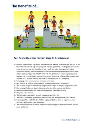 The Benefits of…

Age- Related Learning For Each Stage Of Development
33. Children have different psychological and emotional needs at different stages and this model
takes this into account: e.g. very young kids are very egocentric, 3 a side games allow them
more time on the ball and the ability to score goals and enjoy their egocentric traits.
Adolescent boys are very sensitive to criticism and can be severely damaged through overcritical coaches and parents. The Model avoids this. Children are only ready to appreciate
teamwork at a certain stage, so there is no point in shouting at a 7 year old to pass the ball,
whereas an 11 year old is ready and wants to actually be part of a peer group.
34. Develops greater communication amongst teammates
35. Lets children be children at each stage of development and not “little adults”.
36. The activities proposed in the model progress from simple to complex for greater success.
37. Like building blocks, one stage builds on another providing a strong foundation.
38. Optimum enjoyment for kids since each stage meets their needs exactly.
39. The game is the teacher
40. The kids have responsibility for their own games and rules etc.
41. The coach’s knowledge grows simultaneously from one level to another, with the kids.
42. Each stage of the model fits the child like a glove and allows them to experience many
successes, which builds their self esteem.
43. The model also ensures that they are continually challenged in their development, so they
never get bored.

www.thebeautifulgame.ie

 