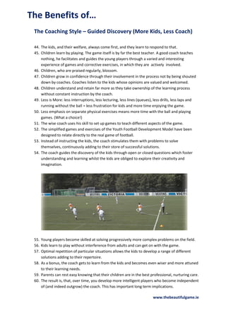 The Benefits of…
The Coaching Style – Guided Discovery (More Kids, Less Coach)
44. The kids, and their welfare, always come first, and they learn to respond to that.
45. Children learn by playing. The game itself is by far the best teacher. A good coach teaches
nothing, he facilitates and guides the young players through a varied and interesting
experience of games and corrective exercises, in which they are actively involved.
46. Children, who are praised regularly, blossom.
47. Children grow in confidence through their involvement in the process not by being shouted
down by coaches. Coaches listen to the kids whose opinions are valued and welcomed.
48. Children understand and retain far more as they take ownership of the learning process
without constant instruction by the coach.
49. Less is More: less interruptions, less lecturing, less lines (queues), less drills, less laps and
running without the ball = less frustration for kids and more time enjoying the game.
50. Less emphasis on separate physical exercises means more time with the ball and playing
games. (What a choice!)
51. The wise coach uses his skill to set up games to teach different aspects of the game.
52. The simplified games and exercises of the Youth Football Development Model have been
designed to relate directly to the real game of football.
53. Instead of instructing the kids, the coach stimulates them with problems to solve
themselves, continuously adding to their store of successful solutions.
54. The coach guides the discovery of the kids through open or closed questions which foster
understanding and learning whilst the kids are obliged to explore their creativity and
imagination.

55. Young players become skilled at solving progressively more complex problems on the field.
56. Kids learn to play without interference from adults and can get on with the game.
57. Optimal repetition of particular situations allows the kids to develop a range of different
solutions adding to their repertoire.
58. As a bonus, the coach gets to learn from the kids and becomes even wiser and more attuned
to their learning needs.
59. Parents can rest easy knowing that their children are in the best professional, nurturing care.
60. The result is, that, over time, you develop more intelligent players who become independent
of (and indeed outgrow) the coach. This has important long term implications.
www.thebeautifulgame.ie

 