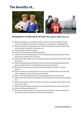 The Benefits of…

Development Vs Winning At All Costs (No Leagues under 13 y.o.a)
61. While young players are competitive by nature, and this is to be encouraged, the outer
pressure from adults to win matches and leagues at a young age has a damaging effect.
62. Smaller, and often more skilful players are not lost to the game. (Think Xavi, Iniesta, Messi,
Arshavin, Modric, Maradona, Johnny Giles, etc).
63. Late developers have time to blossom.
64. Parents can relax and enjoy the kids participating.
65. Coaches can relax and enjoy progress in terms of development and quality of play without
the pressure of having to win all the time.
66. Kids learn through mistakes and, not having the pressure of having to win all the time makes
this possible.
67. Children develop physically at different times and quite often have growth problems and
pains associated with this. This Model takes these factors into account.
68. Players have time and space to discover and enjoy the game, since there is no outer
pressure.
69. Players can relax more during the game since no-one is shouting at them, hence they play
more composed and constructive and creative football.
70. Players’ sense of belonging improves as their playing position is not under threat.
71. Coaches don’t have to listen to complaints from parents about their kid’s amount of playing
time.
72. Parents and everyone involved in the club can enjoy the camaraderie with the other club as
there is less at stake.
73. Children play with freedom, without the burden of expectation from coaches and parents.
74. Allows the active participation of all.
75. Once parents realize that there is no pressure to win and that the coach is working in this
way, there will be less destructive comments from the sidelines.

www.thebeautifulgame.ie

 
