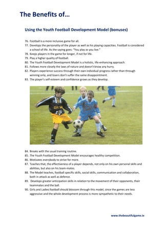 The Benefits of…
Using the Youth Football Development Model (bonuses)
76. Football is a more inclusive game for all.
77. Develops the personality of the player as well as his playing capacities. Football is considered
a school of life. As the saying goes: “You play as you live.”
78. Keeps players in the game for longer, if not for life.
79. Play a higher quality of football.
80. The Youth Football Development Model is a holistic, life-enhancing approach.
81. Follows more closely the laws of nature and doesn’t know any hurry.
82. Players experience success through their own individual progress rather than through
winning only, and losers don’t suffer the same disappointment.
83. The player’s self-esteem and confidence grows as they develop.

84.
85.
86.
87.

Breaks with the usual training routine.
The Youth Football Development Model encourages healthy competition.
Motivates everybody to strive for more.
Teaches that, the effectiveness of a player depends, not only on his own personal skills and
abilities, but also on his team-mates.
88. The Model teaches, football specific skills, social skills, communication and collaboration,
both in attack as well as defence.
89. Develops greater anticipation skills in relation to the movement of their opponents, their
teammates and the ball.
90. Girls and Ladies football should blossom through this model, since the games are less
aggressive and the whole development process is more sympathetic to their needs.

www.thebeautifulgame.ie

 