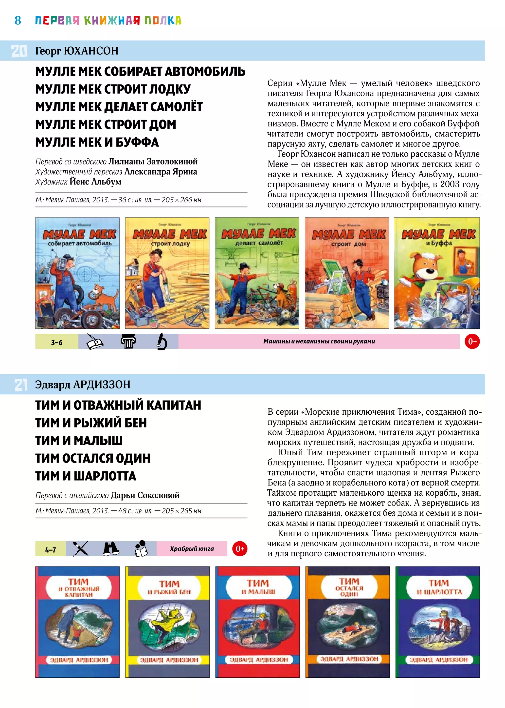 8 ПEРВАЯ КНИЖНАЯ ПОЛКА
МУЛЛЕ МЕК СОБИРАЕТ АВТОМОБИЛЬ
МУЛЛЕ МЕК СТРОИТ ЛОДКУ
МУЛЛЕ МЕК ДЕЛАЕТ САМОЛЁТ
МУЛЛЕ МЕК СТРОИТ ДОМ
МУЛЛЕ МЕК И БУФФА
Перевод со шведского Лилианы Затолокиной
Художественный пересказ Александра Ярина
Художник Йенс Альбум
М.: Мелик-Пашаев, 2013. — 36 с.: цв. ил. — 205 × 266 мм
ТИМ И ОТВАЖНЫЙ КАПИТАН
ТИМ И РЫЖИЙ БЕН
ТИМ И МАЛЫШ
ТИМ ОСТАЛСЯ ОДИН
ТИМ И ШАРЛОТТА
Перевод с английского Дарьи Соколовой
М.: Мелик-Пашаев, 2013. — 48 с.: цв. ил. — 205 × 265 мм
Георг ЮХАНСОН
Эдвард АРДИЗЗОН
20
21
3–6 KHD KLS PZN Машины и механизмы своими руками 0+
4–7 KIA PRK SMN Храбрый юнга 0+
Серия «Мулле Мек — умелый человек» шведского
писателя Георга Юхансона предназначена для самых
маленьких читателей, которые впервые знакомятся с
техникой и интересуются устройством различных меха-
низмов. Вместе с Мулле Меком и его собакой Буффой
читатели смогут построить автомобиль, смастерить
парусную яхту, сделать самолет и многое другое.
Георг Юхансон написал не только рассказы о Мулле
Меке — он известен как автор многих детских книг о
науке и технике. А художнику Йенсу Альбуму, иллю-
стрировавшему книги о Мулле и Буффе, в 2003 году
была присуждена премия Шведской библиотечной ас-
социации за лучшую детскую иллюстрированную книгу.
В серии «Морские приключения Тима», созданной по-
пулярным английским детским писателем и художни-
ком Эдвардом Ардиззоном, читателя ждут романтика
морских путешествий, настоящая дружба и подвиги.
Юный Тим переживет страшный шторм и кора-
блекрушение. Проявит чудеса храбрости и изобре-
тательности, чтобы спасти шалопая и лентяя Рыжего
Бена (а заодно и корабельного кота) от верной смерти.
Тайком протащит маленького щенка на корабль, зная,
что капитан терпеть не может собак. А вернувшись из
дальнего плавания, окажется без дома и семьи и в пои-
сках мамы и папы преодолеет тяжелый и опасный путь.
Книги о приключениях Тима рекомендуются маль-
чикам и девочкам дошкольного возраста, в том числе
и для первого самостоятельного чтения.
 