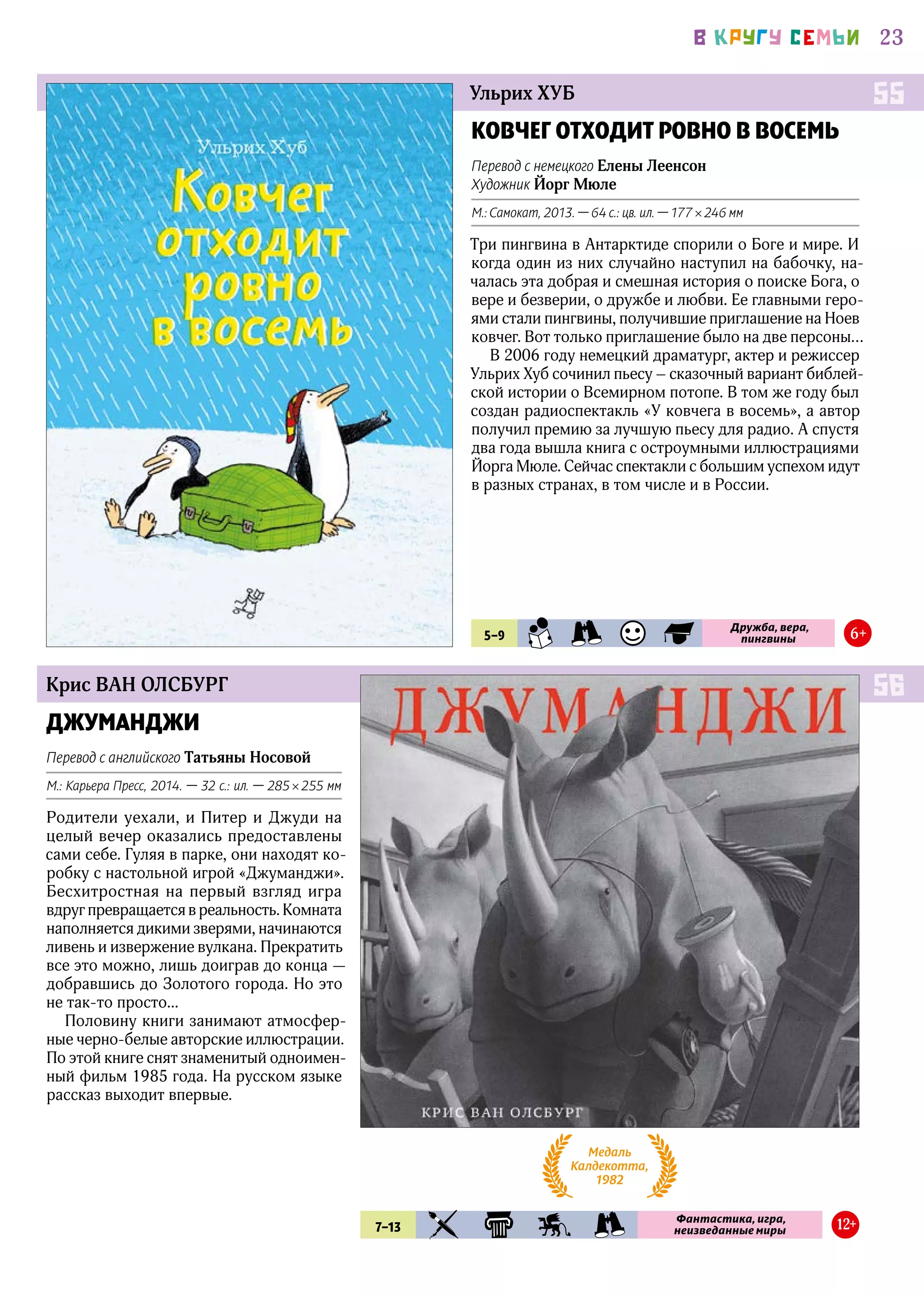 23В КРУГУ СЕМЬИ
Крис ВАН ОЛСБУРГ
ДЖУМАНДЖИ
Перевод с английского Татьяны Носовой
М.: Карьера Пресс, 2014. — 32 с.: ил. — 285 × 255 мм
Родители уехали, и Питер и Джуди на
целый вечер оказались предоставлены
сами себе. Гуляя в парке, они находят ко-
робку с настольной игрой «Джуманджи».
Бесхитростная на первый взгляд игра
вдруг превращается в реальность. Комната
наполняется дикими зверями, начинаются
ливень и извержение вулкана. Прекратить
все это можно, лишь доиграв до конца —
добравшись до Золотого города. Но это
не так-то просто...
Половину книги занимают атмосфер-
ные черно-белые авторские иллюстрации.
По этой книге снят знаменитый одноимен-
ный фильм 1985 года. На русском языке
рассказ выходит впервые.
56
7–13 KIA KLS FEN PRK
Фантастика, игра,
неизведанные миры 12+
Медаль
Калдекотта,
1982
Ульрих ХУБ
КОВЧЕГ ОТХОДИТ РОВНО В ВОСЕМЬ
Перевод с немецкого Елены Леенсон
Художник Йорг Мюле
М.: Самокат, 2013. — 64 с.: цв. ил. — 177 × 246 мм
Три пингвина в Антарктиде спорили о Боге и мире. И
когда один из них случайно наступил на бабочку, на-
чалась эта добрая и смешная история о поиске Бога, о
вере и безверии, о дружбе и любви. Ее главными геро-
ями стали пингвины, получившие приглашение на Ноев
ковчег. Вот только приглашение было на две персоны…
В 2006 году немецкий драматург, актер и режиссер
Ульрих Хуб сочинил пьесу – сказочный вариант библей-
ской истории о Всемирном потопе. В том же году был
создан радиоспектакль «У ковчега в восемь», а автор
получил премию за лучшую пьесу для радио. А спустя
два года вышла книга с остроумными иллюстрациями
Йорга Мюле. Сейчас спектакли с большим успехом идут
в разных странах, в том числе и в России.
55
5–9 SMN PRK UMR FLS
Дружба, вера,
пингвины 6+
 