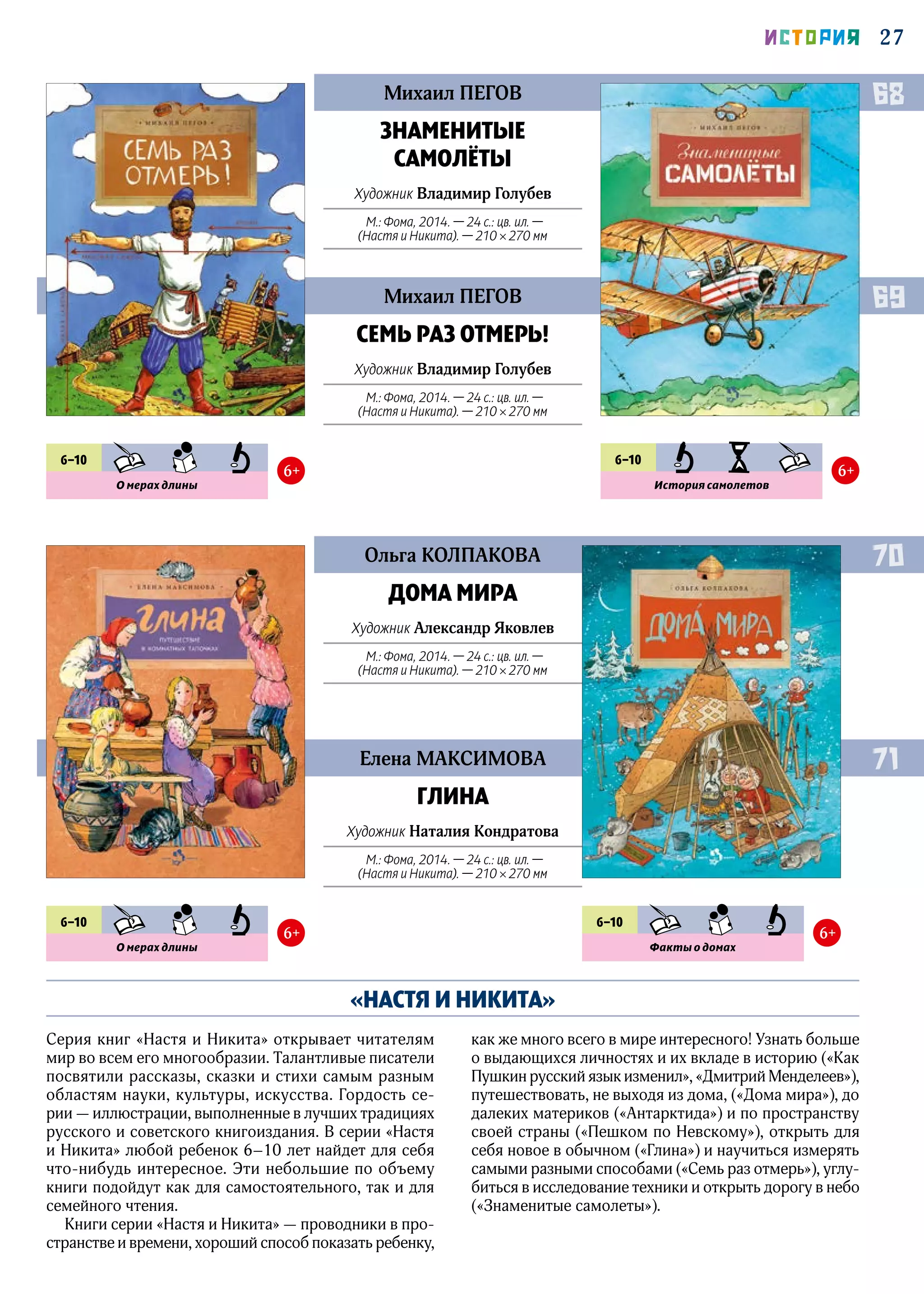 27ИСТОРИЯ
«НАСТЯ И НИКИТА»
Серия книг «Настя и Никита» открывает читателям
мир во всем его многообразии. Талантливые писатели
посвятили рассказы, сказки и стихи самым разным
областям науки, культуры, искусства. Гордость се-
рии — иллюстрации, выполненные в лучших традициях
русского и советского книгоиздания. В серии «Настя
и Никита» любой ребенок 6–10 лет найдет для себя
что‑нибудь интересное. Эти небольшие по объему
книги подойдут как для самостоятельного, так и для
семейного чтения.
Книги серии «Настя и Никита» — проводники в про-
странстве и времени, хороший способ показать ребенку,
как же много всего в мире интересного! Узнать больше
о выдающихся личностях и их вкладе в историю («Как
Пушкин русский язык изменил», «Дмитрий Менделеев»),
путешествовать, не выходя из дома, («Дома мира»), до
далеких материков («Антарктида») и по пространству
своей страны («Пешком по Невскому»), открыть для
себя новое в обычном («Глина») и научиться измерять
самыми разными способами («Семь раз отмерь»), углу-
биться в исследование техники и открыть дорогу в небо
(«Знаменитые самолеты»).
Михаил ПЕГОВ
Ольга КОЛПАКОВА
Михаил ПЕГОВ
Елена МАКСИМОВА
ЗНАМЕНИТЫЕ
САМОЛЁТЫ
Художник Владимир Голубев
М.: Фома, 2014. — 24 с.: цв. ил. —
(Настя и Никита). — 210 × 270 мм
ДОМА МИРА
Художник Александр Яковлев
М.: Фома, 2014. — 24 с.: цв. ил. —
(Настя и Никита). — 210 × 270 мм
СЕМЬ РАЗ ОТМЕРЬ!
Художник Владимир Голубев
М.: Фома, 2014. — 24 с.: цв. ил. —
(Настя и Никита). — 210 × 270 мм
ГЛИНА
Художник Наталия Кондратова
М.: Фома, 2014. — 24 с.: цв. ил. —
(Настя и Никита). — 210 × 270 мм
68
70
69
71
6–10 KHD SMN PZN
О мерах длины
6+
6–10 KHD SMN PZN
О мерах длины
6+
6–10 KHD SMN PZN
Факты о домах
6+
6–10 PZN IST KHD
История самолетов
6+
 