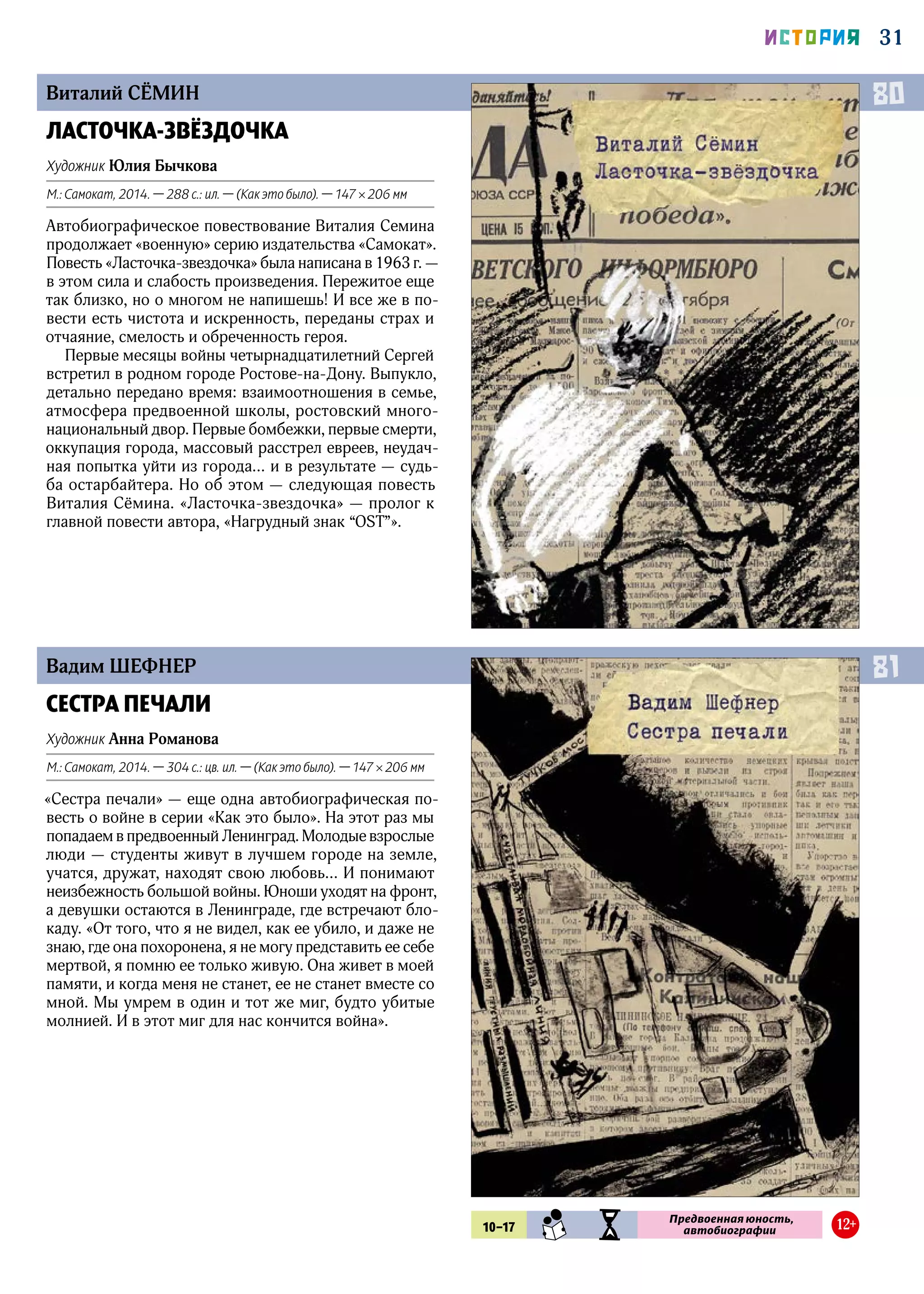 31ИСТОРИЯ
Виталий СЁМИН
Вадим ШЕФНЕР
ЛАСТОЧКА-ЗВЁЗДОЧКА
Художник Юлия Бычкова
М.: Самокат, 2014. — 288 с.: ил. — (Как это было). — 147 × 206 мм
Автобиографическое повествование Виталия Семина
продолжает «военную» серию издательства «Самокат».
Повесть «Ласточка-звездочка» была написана в 1963 г. —
в этом сила и слабость произведения. Пережитое еще
так близко, но о многом не напишешь! И все же в по-
вести есть чистота и искренность, переданы страх и
отчаяние, смелость и обреченность героя.
Первые месяцы войны четырнадцатилетний Сергей
встретил в родном городе Ростове-на-Дону. Выпукло,
детально передано время: взаимоотношения в семье,
атмосфера предвоенной школы, ростовский много­
национальный двор. Первые бомбежки, первые смерти,
оккупация города, массовый расстрел евреев, неудач-
ная попытка уйти из города… и в результате — судь-
ба остарбайтера. Но об этом — следующая повесть
Виталия Сёмина. «Ласточка-звездочка» — пролог к
главной повести автора, «Нагрудный знак “OST”».
СЕСТРА ПЕЧАЛИ
Художник Анна Романова
М.: Самокат, 2014. — 304 с.: цв. ил. — (Как это было). — 147 × 206 мм
«Сестра печали» — еще одна автобиографическая по-
весть о войне в серии «Как это было». На этот раз мы
попадаем в предвоенный Ленинград. Молодые взрослые
люди — студенты живут в лучшем городе на земле,
учатся, дружат, находят свою любовь… И понимают
неизбежность большой войны. Юноши уходят на фронт,
а девушки остаются в Ленинграде, где встречают бло-
каду. «От того, что я не видел, как ее убило, и даже не
знаю, где она похоронена, я не могу представить ее себе
мертвой, я помню ее только живую. Она живет в моей
памяти, и когда меня не станет, ее не станет вместе со
мной. Мы умрем в один и тот же миг, будто убитые
молнией. И в этот миг для нас кончится война».
80
81
10–17 SMN IST
Предвоенная юность,
автобиографии 12+
 