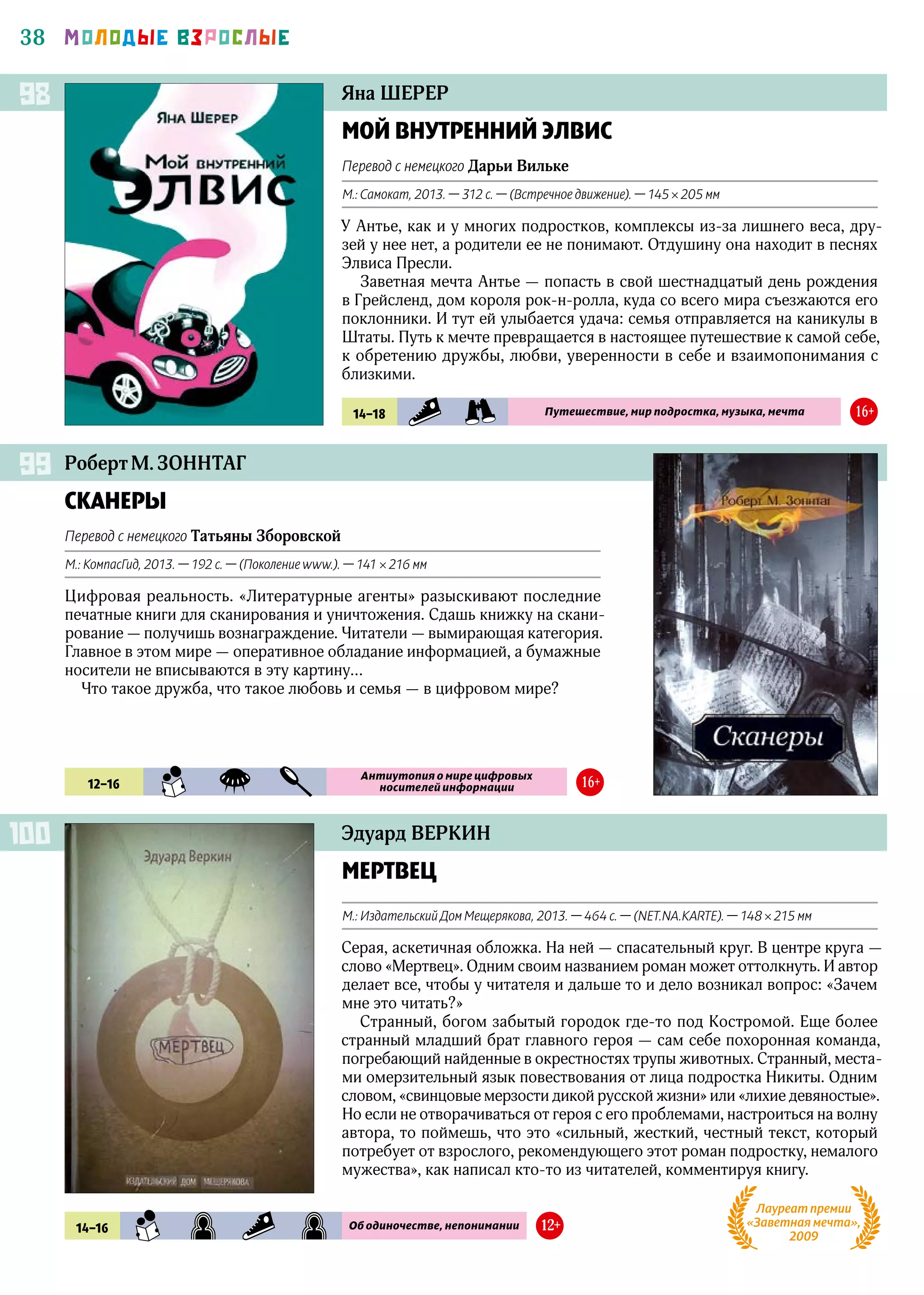 38 МОЛОДЫЕ ВЗРОСЛЫЕ
Яна ШЕРЕР
МОЙ ВНУТРЕННИЙ ЭЛВИС
Перевод с немецкого Дарьи Вильке
М.: Самокат, 2013. — 312 с. — (Встречное движение). — 145 × 205 мм
У Антье, как и у многих подростков, комплексы из‑за лишнего веса, дру-
зей у нее нет, а родители ее не понимают. Отдушину она находит в песнях
Элвиса Пресли.
Заветная мечта Антье — попасть в свой шестнадцатый день рождения
в Грейсленд, дом короля рок-н-ролла, куда со всего мира съезжаются его
поклонники. И тут ей улыбается удача: семья отправляется на каникулы в
Штаты. Путь к мечте превращается в настоящее путешествие к самой себе,
к обретению дружбы, любви, уверенности в себе и взаимопонимания с
близкими.
98
14–18 SMP PRK Путешествие, мир подростка, музыка, мечта 16+
Эдуард ВЕРКИН
МЕРТВЕЦ
М.: Издательский Дом Мещерякова, 2013. — 464 с. — (NET.NA.KARTE). — 148 × 215 мм
Серая, аскетичная обложка. На ней — спасательный круг. В центре круга —
слово «Мертвец». Одним своим названием роман может оттолкнуть. И автор
делает все, чтобы у читателя и дальше то и дело возникал вопрос: «Зачем
мне это читать?»
Странный, богом забытый городок где‑то под Костромой. Еще более
странный младший брат главного героя — сам себе похоронная команда,
погребающий найденные в окрестностях трупы животных. Странный, места-
ми омерзительный язык повествования от лица подростка Никиты. Одним
словом, «свинцовые мерзости дикой русской жизни» или «лихие девяностые».
Но если не отворачиваться от героя с его проблемами, настроиться на волну
автора, то поймешь, что это «сильный, жесткий, честный текст, который
потребует от взрослого, рекомендующего этот роман подростку, немалого
мужества», как написал кто‑то из читателей, комментируя книгу.
100
14–16 SMN RWZ SMP RWZ Об одиночестве, непонимании 12+
Лауреат премии
«Заветная мечта»,
2009
Роберт М. ЗОННТАГ
СКАНЕРЫ
Перевод с немецкого Татьяны Зборовской
М.: КомпасГид, 2013. — 192 с. — (Поколение www.). — 141 × 216 мм
Цифровая реальность. «Литературные агенты» разыскивают последние
печатные книги для сканирования и уничтожения. Сдашь книжку на скани-
рование — получишь вознаграждение. Читатели — вымирающая категория.
Главное в этом мире — оперативное обладание информацией, а бумажные
носители не вписываются в эту картину…
Что такое дружба, что такое любовь и семья — в цифровом мире?
99
12–16 SMN FAN DTK
Антиутопия о мире цифровых
носителей информации 16+
 