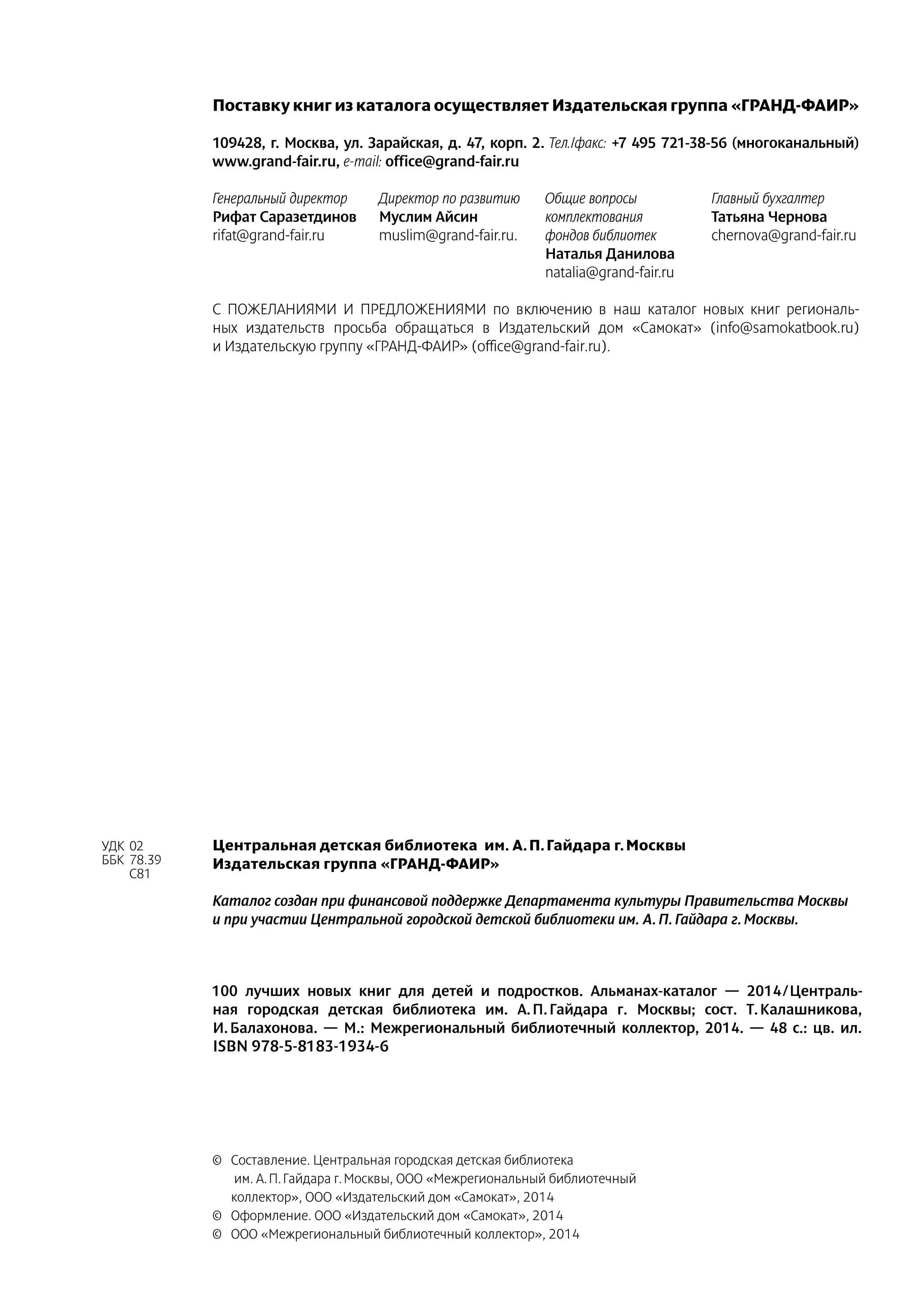 Поставку книг из каталога осуществляет Издательская группа «ГРАНД-ФАИР»
109428, г. Москва, ул. Зарайская, д. 47, корп. 2. Тел./факс: +7 495 721-38-56 (многоканальный)
www.grand-fair.ru, e-mail: office@grand-fair.ru
Генеральный директор
Рифат Саразетдинов
rifat@grand-fair.ru
Директор по развитию
Муслим Айсин
muslim@grand-fair.ru.
Общие вопросы
комплектования
фондов библиотек
Наталья Данилова
natalia@grand-fair.ru
Главный бухгалтер
Татьяна Чернова
chernova@grand-fair.ru
С ПОЖЕЛАНИЯМИ И ПРЕДЛОЖЕНИЯМИ по включению в наш каталог новых книг региональ-
ных издательств просьба обращаться в Издательский дом «Самокат» (info@samokatbook.ru)
и Издательскую группу «ГРАНД-ФАИР» (office@grand-fair.ru).
УДК	02
ББК	 78.39
	 С81
100 лучших новых книг для детей и подростков. Альманах-каталог  — 2014 / Централь-
ная городская детская библиотека им. А. П. Гайдара г. Москвы; сост. Т. Калашникова,
И. Балахонова.  — М.: Межрегиональный библиотечный коллектор, 2014.  — 48 с.: цв. ил.
ISBN 978‑5‑8183‑1934‑6
Центральная детская библиотека им. А. П. Гайдара г. Москвы
Издательская группа «ГРАНД-ФАИР»
Каталог создан при финансовой поддержке Департамента культуры Правительства Москвы
и при участии Центральной городской детской библиотеки им. А. П. Гайдара г. Москвы.
©	 Составление. Центральная городская детская библиотека
им. А. П. Гайдара г. Москвы, ООО «Межрегиональный библиотечный
коллектор», ООО «Издательский дом «Самокат», 2014
©	 Оформление. ООО «Издательский дом «Самокат», 2014
©	 ООО «Межрегиональный библиотечный коллектор», 2014
 
