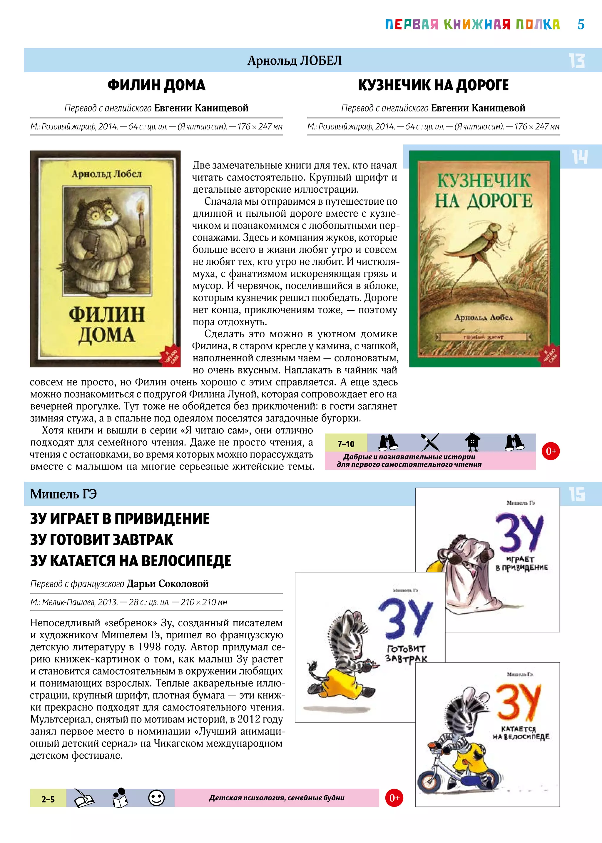 5ПEРВАЯ КНИЖНАЯ ПОЛКА
Арнольд ЛОБЕЛ
Арнольд ЛОБЕЛ
Мишель ГЭ
КУЗНЕЧИК НА ДОРОГЕ
Перевод с английского Евгении Канищевой
М.:Розовыйжираф,2014. —64с.:цв.ил. —(Ячитаюсам). —176 × 247мм
ФИЛИН ДОМА
Перевод с английского Евгении Канищевой
М.:Розовыйжираф,2014. —64с.:цв.ил. —(Ячитаюсам). —176 × 247мм
ЗУ ИГРАЕТ В ПРИВИДЕНИЕ
ЗУ ГОТОВИТ ЗАВТРАК
ЗУ КАТАЕТСЯ НА ВЕЛОСИПЕДЕ
Перевод с французского Дарьи Соколовой
М.: Мелик-Пашаев, 2013. — 28 с.: цв. ил. — 210 × 210 мм
Непоседливый «зебренок» Зу, созданный писателем
и художником Мишелем Гэ, пришел во французскую
детскую литературу в 1998 году. Автор придумал се-
рию книжек-картинок о том, как малыш Зу растет
и становится самостоятельным в окружении любящих
и понимающих взрослых. Теплые акварельные иллю-
страции, крупный шрифт, плотная бумага — эти книж-
ки прекрасно подходят для самостоятельного чтения.
Мультсериал, снятый по мотивам историй, в 2012 году
занял первое место в номинации «Лучший анимаци-
онный детский сериал» на Чикагском международном
детском фестивале.
14
13
15
7–10 PRK KIA SKZ PRK
Добрые и познавательные истории
для первого самостоятельного чтения
0+
Две замечательные книги для тех, кто начал
читать самостоятельно. Крупный шрифт и
детальные авторские иллюстрации.
Сначала мы отправимся в путешествие по
длинной и пыльной дороге вместе с кузне-
чиком и познакомимся с любопытными пер-
сонажами. Здесь и компания жуков, которые
больше всего в жизни любят утро и совсем
не любят тех, кто утро не любит. И чистюля-
муха, с фанатизмом искореняющая грязь и
мусор. И червячок, поселившийся в яблоке,
которым кузнечик решил пообедать. Дороге
нет конца, приключениям тоже, — поэтому
пора отдохнуть.
Сделать это можно в уютном домике
Филина, в старом кресле у камина, с чашкой,
наполненной слезным чаем — солоноватым,
но очень вкусным. Наплакать в чайник чай
совсем не просто, но Филин очень хорошо с этим справляется. А еще здесь
можно познакомиться с подругой Филина Луной, которая сопровождает его на
вечерней прогулке. Тут тоже не обойдется без приключений: в гости заглянет
зимняя стужа, а в спальне под одеялом поселятся загадочные бугорки.
Хотя книги и вышли в серии «Я читаю сам», они отлично
подходят для семейного чтения. Даже не просто чтения, а
чтения с остановками, во время которых можно порассуждать
вместе с малышом на многие серьезные житейские темы.
2–5 KHD SMN UMR Детская психология, семейные будни 0+
 