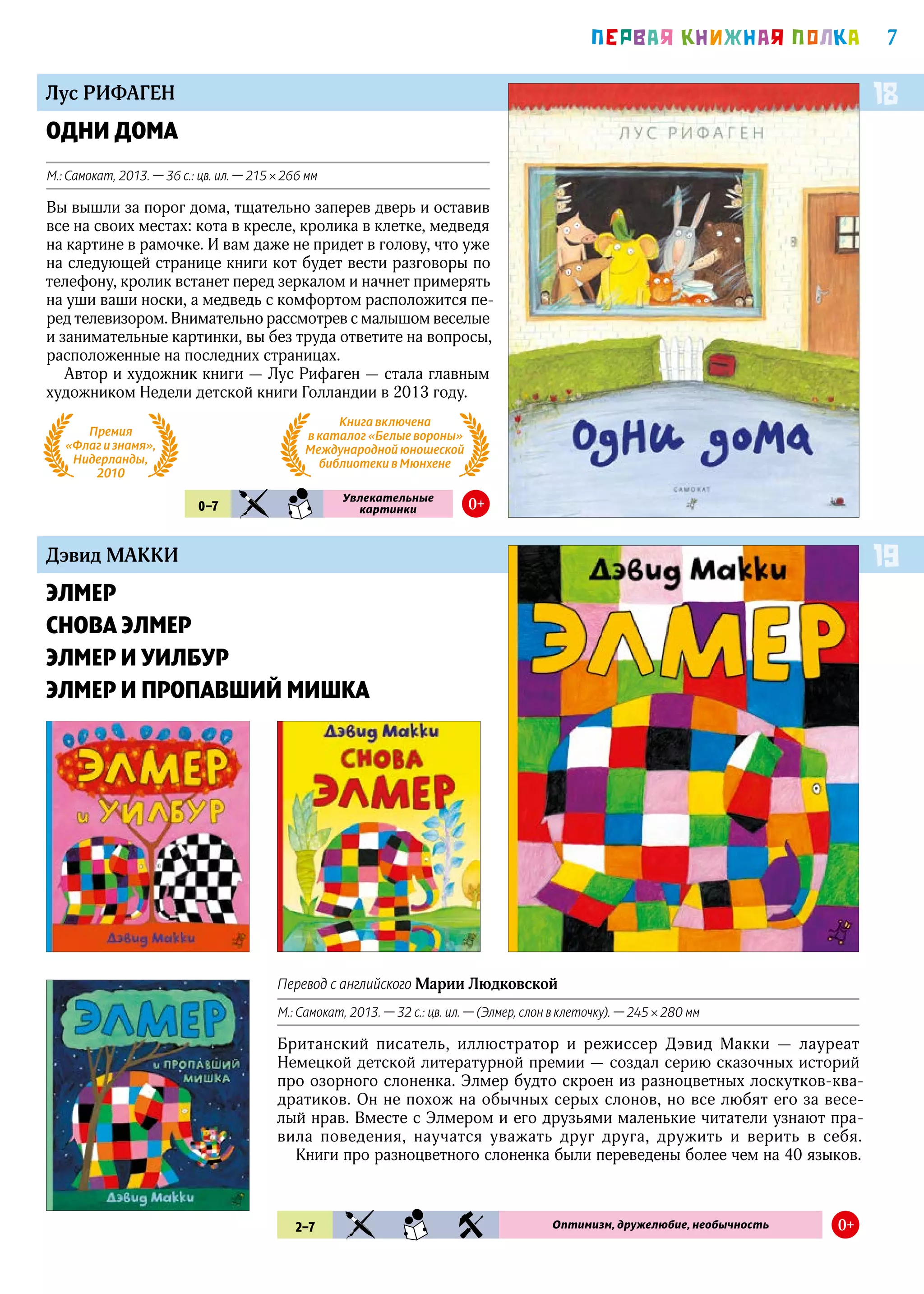 7ПEРВАЯ КНИЖНАЯ ПОЛКА
Дэвид МАККИ
ЭЛМЕР
СНОВА ЭЛМЕР
ЭЛМЕР И УИЛБУР
ЭЛМЕР И ПРОПАВШИЙ МИШКА
19
2–7 KIA SMN RZV Оптимизм, дружелюбие, необычность 0+
ОДНИ ДОМА
М.: Самокат, 2013. — 36 с.: цв. ил. — 215 × 266 мм
Вы вышли за порог дома, тщательно заперев дверь и оставив
все на своих местах: кота в кресле, кролика в клетке, медведя
на картине в рамочке. И вам даже не придет в голову, что уже
на следующей странице книги кот будет вести разговоры по
телефону, кролик встанет перед зеркалом и начнет примерять
на уши ваши носки, а медведь с комфортом расположится пе-
ред телевизором. Внимательно рассмотрев с малышом веселые
и занимательные картинки, вы без труда ответите на вопросы,
расположенные на последних страницах.
Автор и художник книги — Лус Рифаген — стала главным
художником Недели детской книги Голландии в 2013 году.
Лус РИФАГЕН 18
0–7 KIA SMN
Увлекательные
картинки 0+
Премия
«Флаг и знамя»,
Нидерланды,
2010
Перевод с английского Марии Людковской
М.: Самокат, 2013. — 32 с.: цв. ил. — (Элмер, слон в клеточку). — 245 × 280 мм
Британский писатель, иллюстратор и режиссер Дэвид Макки — лауреат
Немецкой детской литературной премии — создал серию сказочных историй
про озорного слоненка. Элмер будто скроен из разноцветных лоскутков-ква-
дратиков. Он не похож на обычных серых слонов, но все любят его за весе-
лый нрав. Вместе с Элмером и его друзьями маленькие читатели узнают пра-
вила поведения, научатся уважать друг друга, дружить и верить в себя.
Книги про разноцветного слоненка были переведены более чем на 40 языков.
Книга включена
в каталог «Белые вороны»
Международной юношеской
библиотеки в Мюнхене
 