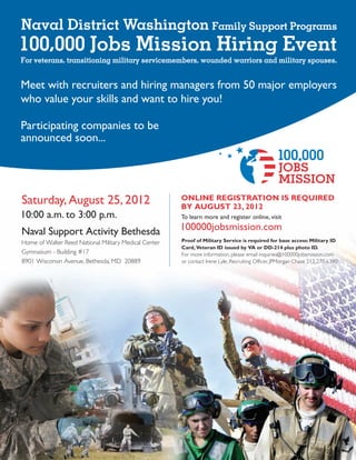 Naval District Washington Family Support Programs
100,000 Jobs Mission Hiring Event
For veterans, transitioning military servicemembers, wounded warriors and military spouses.


Meet with recruiters and hiring managers from 50 major employers
who value your skills and want to hire you!

Participating companies to be
announced soon...




Saturday, August 25, 2012                              ONLINE REGISTRATION IS REQUIRED
                                                       BY AUGUST 23, 2012
10:00 a.m. to 3:00 p.m.                                To learn more and register online, visit

Naval Support Activity Bethesda                        100000jobsmission.com
Home of Walter Reed National Military Medical Center   Proof of Military Service is required for base access: Military ID
                                                       Card, Veteran ID issued by VA or DD-214 plus photo ID.
Gymnasium - Building #17                               For more information, please email inquiries@100000jobsmission.com
8901 Wisconsin Avenue, Bethesda, MD 20889              or contact Irene Lyle, Recruiting Officer, JPMorgan Chase 212.270.6390
 