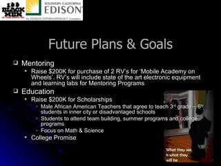 Future Plans & Goals Mentoring Raise $200K for purchase of 2 RV’s for ‘Mobile Academy on Wheels’. RV’s will include state of the art electronic equipment and learning labs for Mentoring Programs Education Raise $200K for Scholarships  Male African American Teachers that agree to teach 3 rd  grade – 6 th  students in inner city or disadvantaged schools Students to attend team building, summer programs and college programs Focus on Math & Science College Promise 