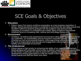 SCE Goals & Objectives Education Edison views 21st century workforce preparation as a key business imperative. A strong, vibrant educational system is essential to community life and helps ensure that Southern California students graduate with the academic and technical skills necessary to succeed in a competitive job market. Many of Edison's educational initiatives focus on increasing math, science and technology-literacy skills. Environment At Edison, we believe that protecting the environment makes good business sense for our customers, our shareholders and our long-term corporate interests. We seek to minimize our own environmental footprint, encourage energy efficiency and support the work of organizations that educate and engage their communities in preserving a healthy and sustainable environment. The Underserved Edison places a high priority on enhancing the ability of our region's underserved, disadvantaged and vulnerable communities to address needs and create opportunities for the future. In particular we seek to assist with capacity building, organizational development among organizations in that are rooted in their local communities and whose boards and staff are drawn from them 