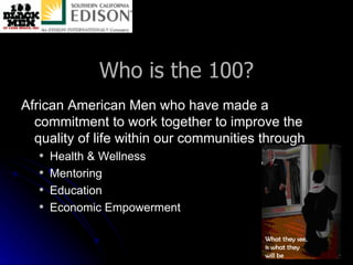 Who is the 100? African American Men who have made a commitment to work together to improve the quality of life within our communities through Health & Wellness Mentoring  Education Economic Empowerment 