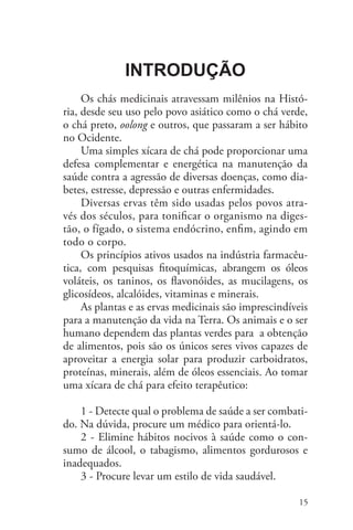 100 Chás e seus benefícios medicinais


              Introdução
     	
     Os chás medicinais atravessam milênios na Histó-
ria, desde seu uso pelo povo asiático como o chá verde,
o chá preto, oolong e outros, que passaram a ser hábito
no Ocidente.
     Uma simples xícara de chá pode proporcionar uma
defesa complementar e energética na manutenção da
saúde contra a agressão de diversas doenças, como dia-
betes, estresse, depressão e outras enfermidades.
     Diversas ervas têm sido usadas pelos povos atra-
vés dos séculos, para tonificar o organismo na diges-
tão, o fígado, o sistema endócrino, enfim, agindo em
todo o corpo.
     Os princípios ativos usados na indústria farmacêu-
tica, com pesquisas fitoquímicas, abrangem os óleos
voláteis, os taninos, os flavonóides, as mucilagens, os
glicosídeos, alcalóides, vitaminas e minerais.
     As plantas e as ervas medicinais são imprescindíveis
para a manutenção da vida na Terra. Os animais e o ser
humano dependem das plantas verdes para a obtenção
de alimentos, pois são os únicos seres vivos capazes de
aproveitar a energia solar para produzir carboidratos,
proteínas, minerais, além de óleos essenciais. Ao tomar
uma xícara de chá para efeito terapêutico:

    1 - Detecte qual o problema de saúde a ser combati-
do. Na dúvida, procure um médico para orientá-lo.
    2 - Elimine hábitos nocivos à saúde como o con-
sumo de álcool, o tabagismo, alimentos gordurosos e
inadequados.
    3 - Procure levar um estilo de vida saudável.

                                                      15
 