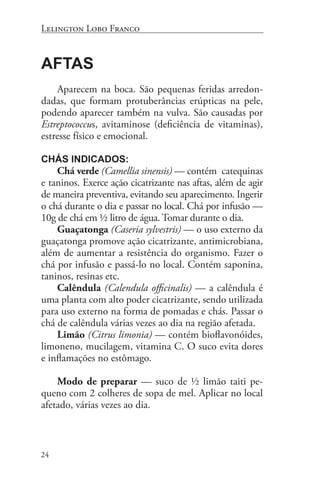Lelington Lobo Franco


Aftas
    Aparecem na boca. São pequenas feridas arredon-
dadas, que formam protuberâncias erúpticas na pele,
podendo aparecer também na vulva. São causadas por
Estreptococcus, avitaminose (deficiência de vitaminas),
estresse físico e emocional.

Chás indicados:
    Chá verde (Camellia sinensis) — contém catequinas
e taninos. Exerce ação cicatrizante nas aftas, além de agir
de maneira preventiva, evitando seu aparecimento. Ingerir
o chá durante o dia e passar no local. Chá por infusão —
10g de chá em ½ litro de água. Tomar durante o dia.
    Guaçatonga (Caseria sylvestris) — o uso externo da
guaçatonga promove ação cicatrizante, antimicrobiana,
além de aumentar a resistência do organismo. Fazer o
chá por infusão e passá-lo no local. Contém saponina,
taninos, resinas etc.
    Calêndula (Calendula officinalis) — a calêndula é
uma planta com alto poder cicatrizante, sendo utilizada
para uso externo na forma de pomadas e chás. Passar o
chá de calêndula várias vezes ao dia na região afetada.
    Limão (Citrus limonia) — contém bioflavonóides,
limoneno, mucilagem, vitamina C. O suco evita dores
e inflamações no estômago.

    Modo de preparar — suco de ½ limão taiti pe-
queno com 2 colheres de sopa de mel. Aplicar no local
afetado, várias vezes ao dia.



24
 