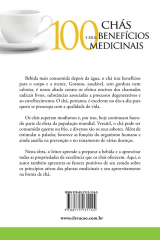Bebida mais consumida depois da água, o chá traz benefícios
para o corpo e a mente. Gostoso, saudável, sem gordura nem
calorias, é nosso aliado contra os efeitos nocivos dos chamados
radicais livres, substâncias associadas a processos degenerativos e
ao envelhecimento. O chá, portanto, é excelente no dia-a-dia para
quem se preocupa com a qualidade de vida.

    Os chás superam modismos e, por isso, hoje continuam fazen-
do parte da dieta da população mundial. Versátil, o chá pode ser
consumido quente ou frio, e diversos são os seus sabores. Além de
estimular o paladar, favorece as funções do organismo humano e
ainda auxilia na prevenção e no tratamento de várias doenças.

   Nesta obra, o leitor aprende a preparar a bebida e a aproveitar
todas as propriedades de excelência que os chás oferecem. Aqui, o
autor também apresenta os fatores positivos de seu estudo sobre
os princípios ativos das plantas medicinais e seu aproveitamento
na forma de chá.




                      www.elevacao.com.br
 