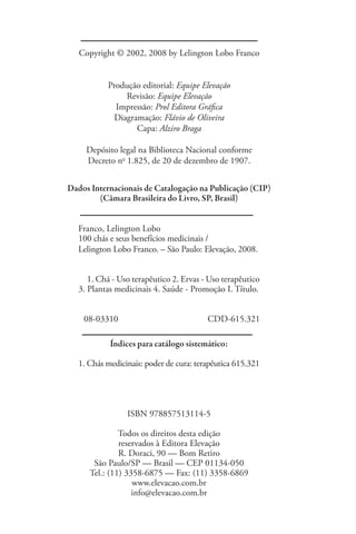 Copyright © 2002, 2008 by Lelington Lobo Franco


            Produção editorial: Equipe Elevação
                Revisão: Equipe Elevação
              Impressão: Prol Editora Gráfica
             Diagramação: Flávio de Oliveira
                   Capa: Alziro Braga

      Depósito legal na Biblioteca Nacional conforme
      Decreto no 1.825, de 20 de dezembro de 1907.


Dados Internacionais de Catalogação na Publicação (CIP)
        (Câmara Brasileira do Livro, SP, Brasil)


    Franco, Lelington Lobo
    100 chás e seus benefícios medicinais /
    Lelington Lobo Franco. – São Paulo: Elevação, 2008.


    	 1. Chá - Uso terapêutico 2. Ervas - Uso terapêutico
    3. Plantas medicinais 4. Saúde - Promoção I. Título.


     08-03310		                           CDD-615.321
	
             Índices para catálogo sistemático:

    1. Chás medicinais: poder de cura: terapêutica 615.321




                  ISBN 978857513114-5

                Todos os direitos desta edição
                reservados à Editora Elevação
                R. Doraci, 90 — Bom Retiro
        São Paulo/SP — Brasil — CEP 01134-050
       Tel.: (11) 3358-6875 — Fax: (11) 3358-6869
                    www.elevacao.com.br
                    info@elevacao.com.br
 
