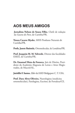 Aos meus amigos
Jornalista Nelson de Souza Filho, Chefe de redação
da Gazeta do Povo, de Curitiba/PR.

Neuza Cacaru Myake, MHS Produtos Naturais de
Curitiba/PR.

Profa. Janete Batistela, Ortomolecular, de Londrina/PR.

Prof. Joaquim M. M. Valverde, Diretor das faculdades
ESEEI, de Curitiba/PR.

Dr. Emanuel Mata da Fonseca, Juiz de Direito, Presi-
dente da Academia Alagoana de Letras e Artes Magis-
trados, de Maceió/AL.

Joérdilis F. Santos, Elder da IASD Bridgeport C. T. USA.

Prof. Dary Alves Oliveira, Nutrologista (medicina
ortomolecular), Patologista, Escritor, de Fortaleza/CE.
 