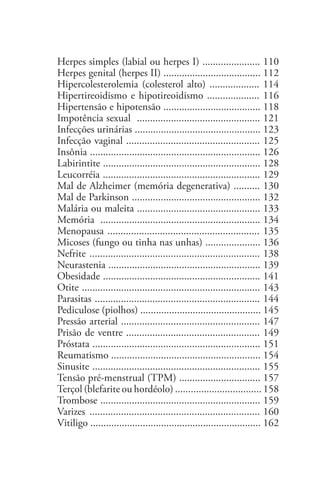 Herpes simples (labial ou herpes I) ...................... 110
Herpes genital (herpes II) ..................................... 112
Hipercolesterolemia (colesterol alto) ................... 114
Hipertireoidismo e hipotireoidismo .................... 116
Hipertensão e hipotensão ..................................... 118
Impotência sexual ............................................... 121
Infecções urinárias ................................................ 123
Infecção vaginal ................................................... 125
Insônia ................................................................. 126
Labirintite ............................................................ 128
Leucorréia ............................................................ 129
Mal de Alzheimer (memória degenerativa) .......... 130
Mal de Parkinson ................................................. 132
Malária ou maleita ............................................... 133
Memória ............................................................. 134
Menopausa .......................................................... 135
Micoses (fungo ou tinha nas unhas) ..................... 136
Nefrite	 ................................................................. 138
Neurastenia .......................................................... 139
Obesidade ............................................................ 141
Otite .................................................................... 143
Parasitas ............................................................... 144
Pediculose (piolhos) .............................................. 145
Pressão arterial ..................................................... 147
Prisão de ventre ................................................... 149
Próstata ................................................................ 151
Reumatismo ......................................................... 154
Sinusite ................................................................ 155
Tensão pré-menstrual (TPM) ............................... 157
Terçol (blefarite ou hordéolo) ................................. 158
Trombose ............................................................. 159
Varizes	 ................................................................. 160
Vitiligo ................................................................. 162
 