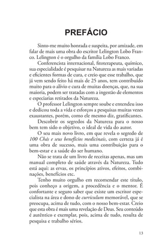100 Chás e seus benefícios medicinais


                  Prefácio
     Sinto-me muito honrada e suspeita, por amizade, em
falar de mais uma obra do escritor Lelington Lobo Fran-
co. Lelington é o orgulho da família Lobo Franco. 	
     Conferencista internacional, fitoterapeuta, químico,
sua especialidade é pesquisar na Natureza as mais variadas
e eficientes formas de cura, e creio que esse trabalho, que
já vem sendo feito há mais de 25 anos, tem contribuído
muito para o alívio e cura de muitas doenças, que, na sua
maioria, podem ser tratadas com a ingestão de elementos
e especiarias retirados da Natureza.
     O professor Lelington sempre soube e entendeu isso
e dedicou toda a vida e esforços a pesquisas muitas vezes
exaustantes, porém, como ele mesmo diz, gratificantes.
     Descobrir os segredos da Natureza para o nosso
bem tem sido o objetivo, o ideal de vida do autor.
     O seu mais novo livro, em que revela o segredo de
100 Chás e seus benefícios medicinais, com certeza já é
uma obra de sucesso, mais uma contribuição para o
bem-estar e a saúde do ser humano.
     Não se trata de um livro de receitas apenas, mas um
manual completo de saúde através da Natureza. Tudo
está aqui: as ervas, os princípios ativos, efeitos, combi-
nações, benefícios etc.
     Tenho muito orgulho em recomendar este título,
pois conheço a origem, a procedência e o mentor. É
confortante e seguro saber que existe um escritor espe-
cialista na área e dono de curriculum memorável, que se
preocupa, acima de tudo, com o nosso bem-estar. Creio
que esta obra é mais uma revelação de Deus. Seu conteúdo
é autêntico e exemplar, pois, acima de tudo, resulta de
pesquisa e trabalho sérios.

                                                        13
 