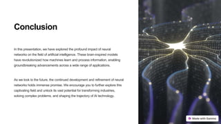 Conclusion
In this presentation, we have explored the profound impact of neural
networks on the field of artificial intelligence. These brain-inspired models
have revolutionized how machines learn and process information, enabling
groundbreaking advancements across a wide range of applications.
As we look to the future, the continued development and refinement of neural
networks holds immense promise. We encourage you to further explore this
captivating field and unlock its vast potential for transforming industries,
solving complex problems, and shaping the trajectory of AI technology.
 