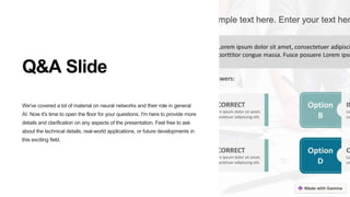 Q&A Slide
We've covered a lot of material on neural networks and their role in general
AI. Now it's time to open the floor for your questions. I'm here to provide more
details and clarification on any aspects of the presentation. Feel free to ask
about the technical details, real-world applications, or future developments in
this exciting field.
 