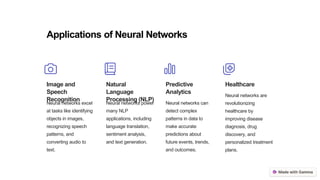 Applications of Neural Networks
Image and
Speech
Recognition
Neural networks excel
at tasks like identifying
objects in images,
recognizing speech
patterns, and
converting audio to
text.
Natural
Language
Processing (NLP)
Neural networks power
many NLP
applications, including
language translation,
sentiment analysis,
and text generation.
Predictive
Analytics
Neural networks can
detect complex
patterns in data to
make accurate
predictions about
future events, trends,
and outcomes.
Healthcare
Neural networks are
revolutionizing
healthcare by
improving disease
diagnosis, drug
discovery, and
personalized treatment
plans.
 